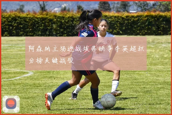 阿森纳主场迎战埃弗顿争夺英超积分榜关键战役