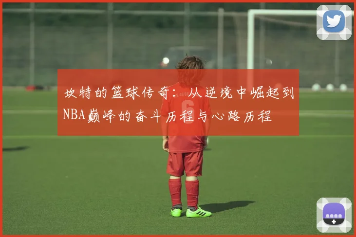 坎特的篮球传奇：从逆境中崛起到NBA巅峰的奋斗历程与心路历程