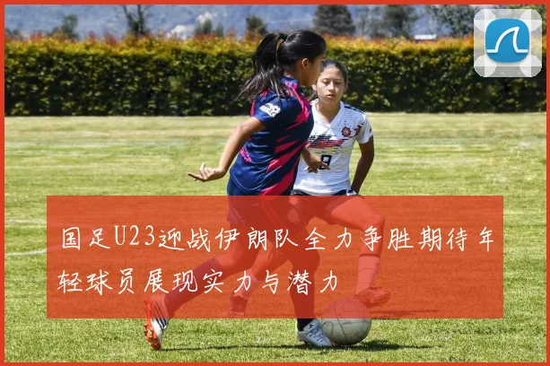 国足U23迎战伊朗队全力争胜期待年轻球员展现实力与潜力