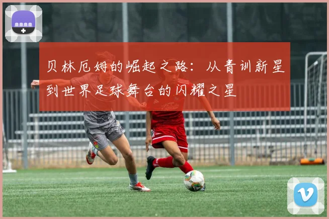 贝林厄姆的崛起之路：从青训新星到世界足球舞台的闪耀之星
