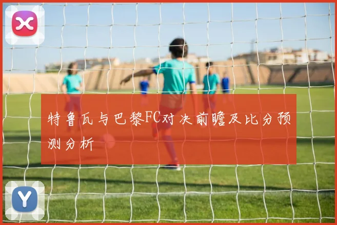 特鲁瓦与巴黎FC对决前瞻及比分预测分析