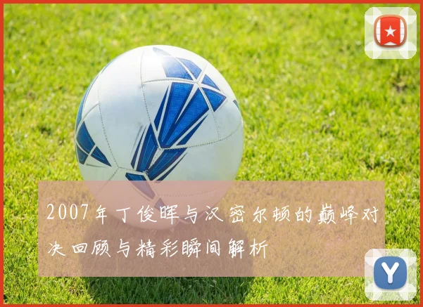 2007年丁俊晖与汉密尔顿的巅峰对决回顾与精彩瞬间解析