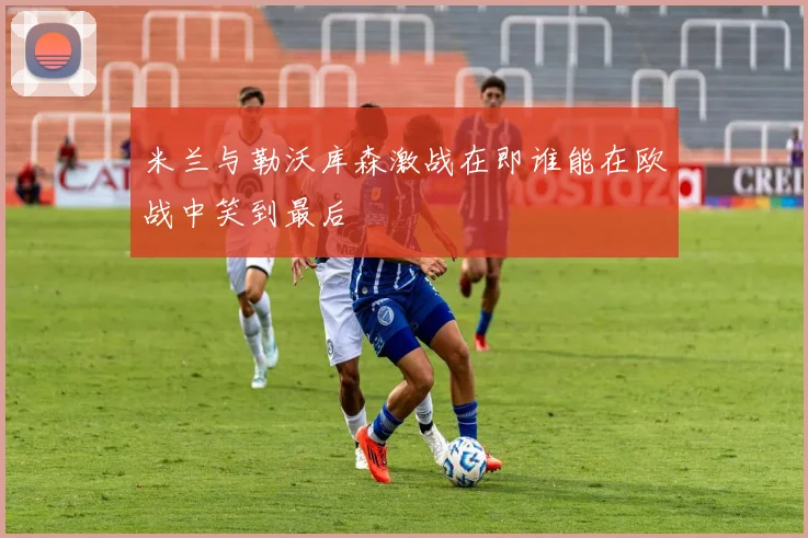 米兰与勒沃库森激战在即谁能在欧战中笑到最后
