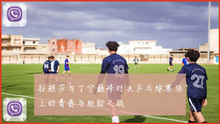 孙颖莎与丁宁巅峰对决乒乓球赛场上的青春与经验之战