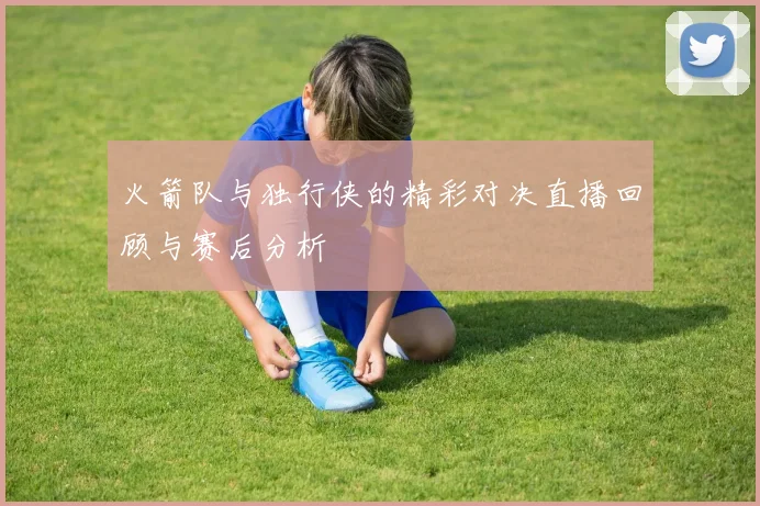 火箭队与独行侠的精彩对决直播回顾与赛后分析