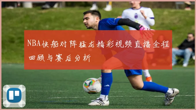 NBA快船对阵猛龙精彩视频直播全程回顾与赛后分析