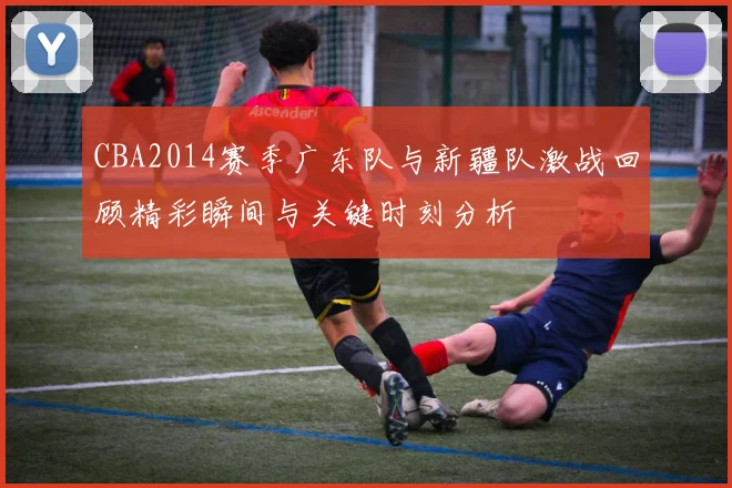 CBA2014赛季广东队与新疆队激战回顾精彩瞬间与关键时刻分析