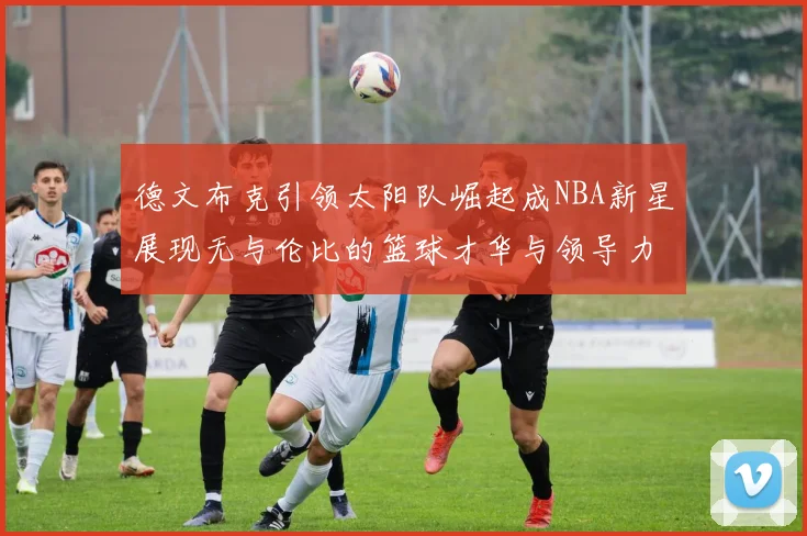 德文布克引领太阳队崛起成NBA新星展现无与伦比的篮球才华与领导力