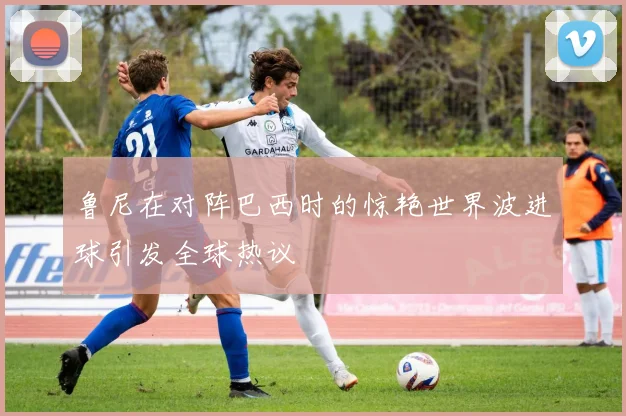 鲁尼在对阵巴西时的惊艳世界波进球引发全球热议