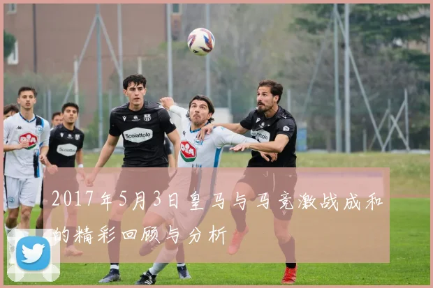 2017年5月3日皇马与马竞激战成和的精彩回顾与分析