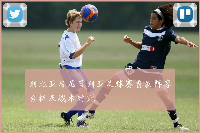 利比亚与尼日利亚足球赛首发阵容分析及战术对比