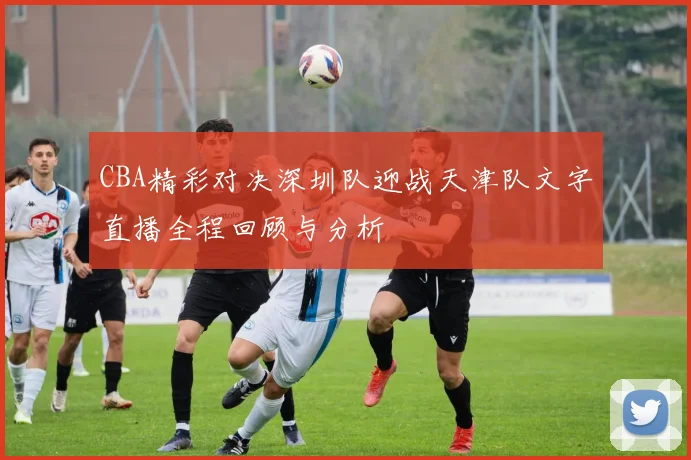 CBA精彩对决深圳队迎战天津队文字直播全程回顾与分析
