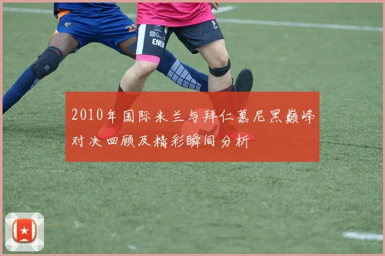 2010年国际米兰与拜仁慕尼黑巅峰对决回顾及精彩瞬间分析