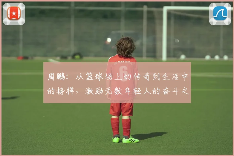 周鹏：从篮球场上的传奇到生活中的榜样，激励无数年轻人的奋斗之路