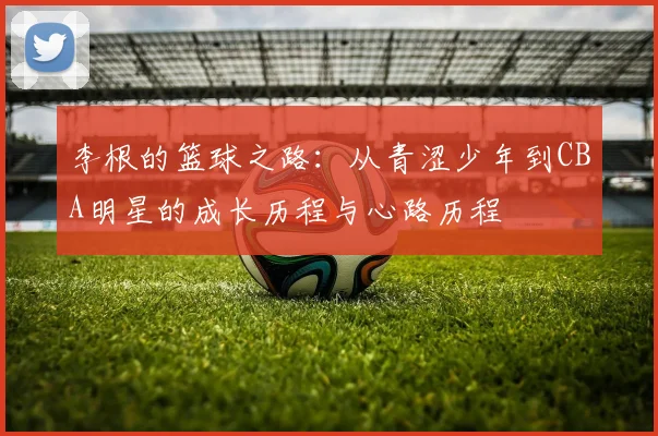李根的篮球之路：从青涩少年到CBA明星的成长历程与心路历程