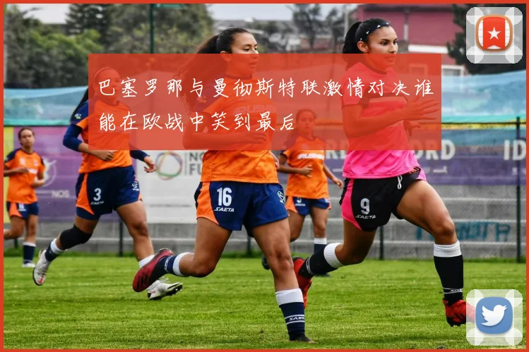 巴塞罗那与曼彻斯特联激情对决谁能在欧战中笑到最后