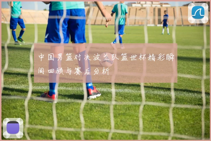中国男篮对决波兰队篮世杯精彩瞬间回顾与赛后分析