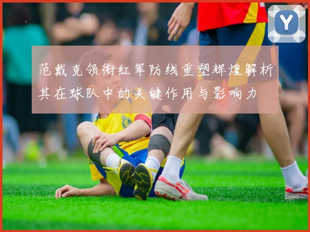范戴克领衔红军防线重塑辉煌解析其在球队中的关键作用与影响力