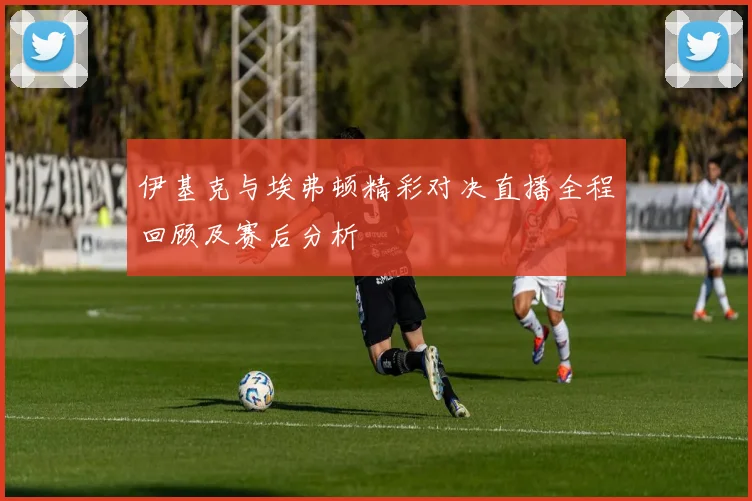 伊基克与埃弗顿精彩对决直播全程回顾及赛后分析