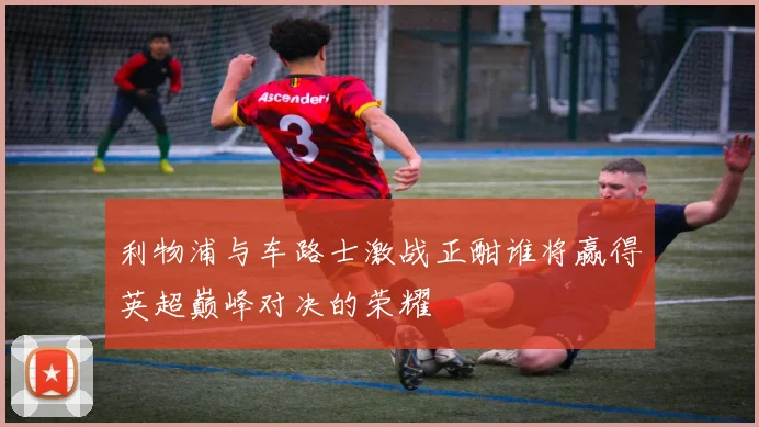 利物浦与车路士激战正酣谁将赢得英超巅峰对决的荣耀
