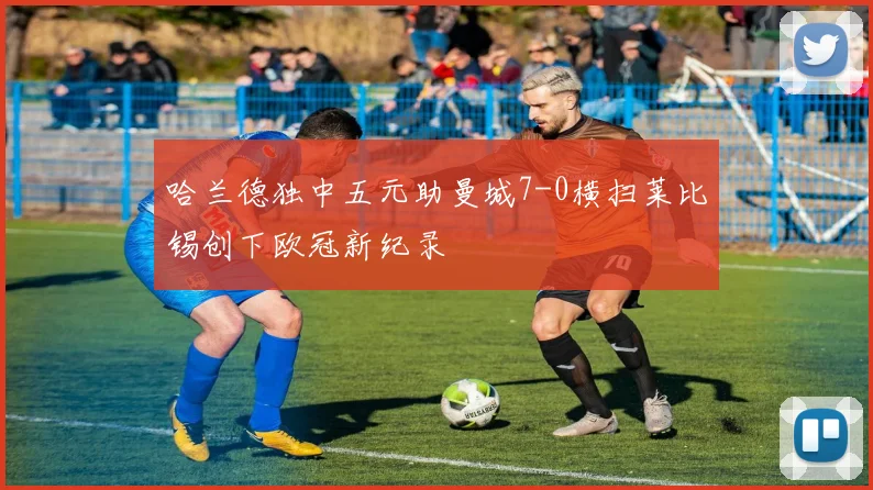 哈兰德独中五元助曼城7-0横扫莱比锡创下欧冠新纪录